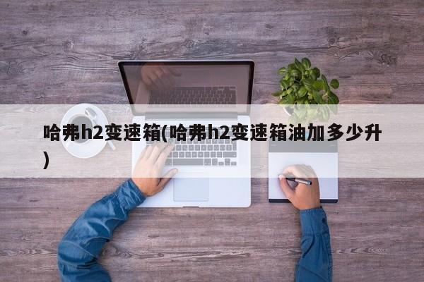 哈弗h2变速箱(哈弗h2变速箱油加多少升)