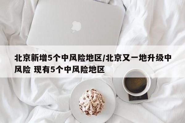 北京新增5个中风险地区/北京又一地升级中风险 现有5个中风险地区