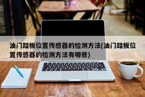 油门踏板位置传感器的检测方法(油门踏板位置传感器的检测方法有哪些)