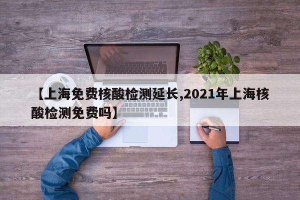 【上海免费核酸检测延长,2021年上海核酸检测免费吗】