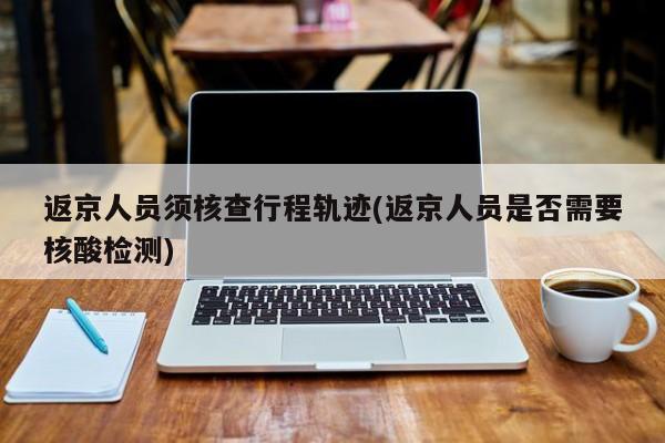 返京人员须核查行程轨迹(返京人员是否需要核酸检测)
