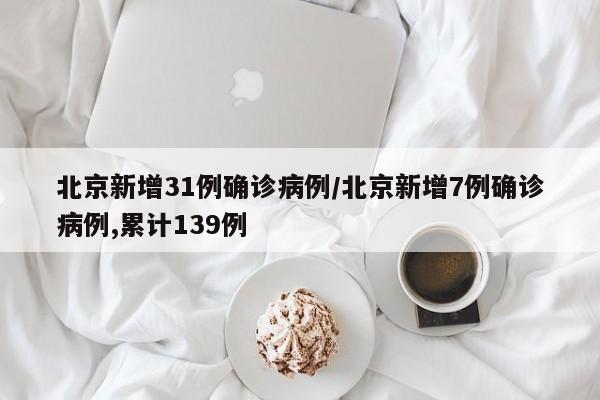 北京新增31例确诊病例/北京新增7例确诊病例,累计139例