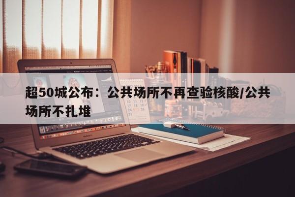 超50城公布：公共场所不再查验核酸/公共场所不扎堆