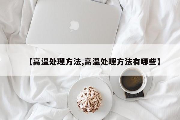 【高温处理方法,高温处理方法有哪些】