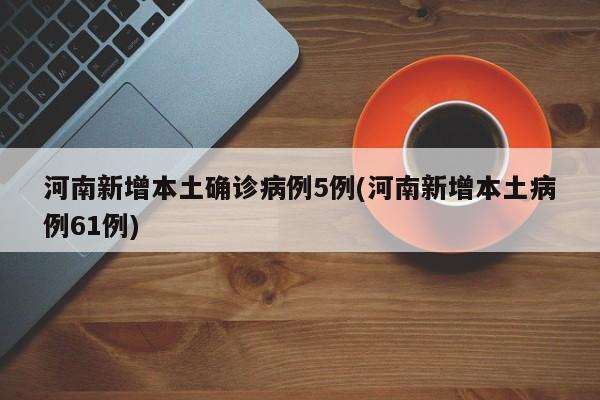 河南新增本土确诊病例5例(河南新增本土病例61例)