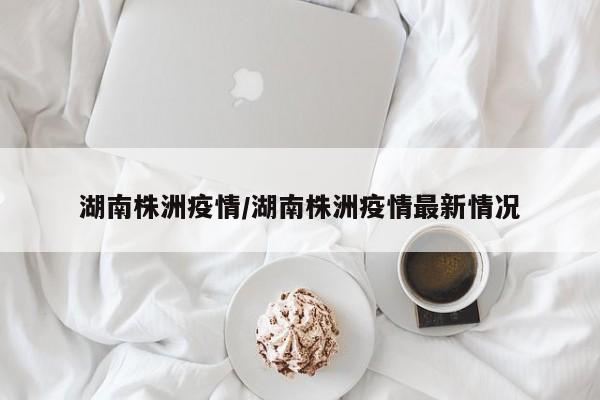 湖南株洲疫情/湖南株洲疫情最新情况