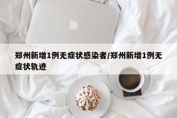 郑州新增1例无症状感染者/郑州新增1例无症状轨迹