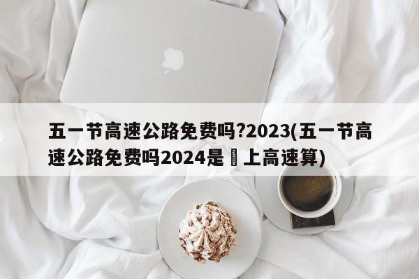 五一节高速公路免费吗?2023(五一节高速公路免费吗2024是咹上高速算)