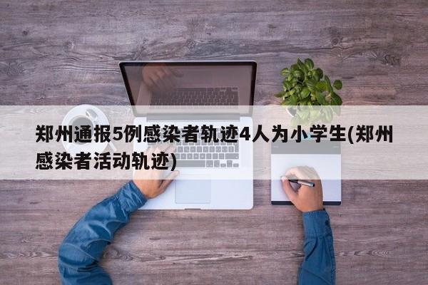 郑州通报5例感染者轨迹4人为小学生(郑州感染者活动轨迹)