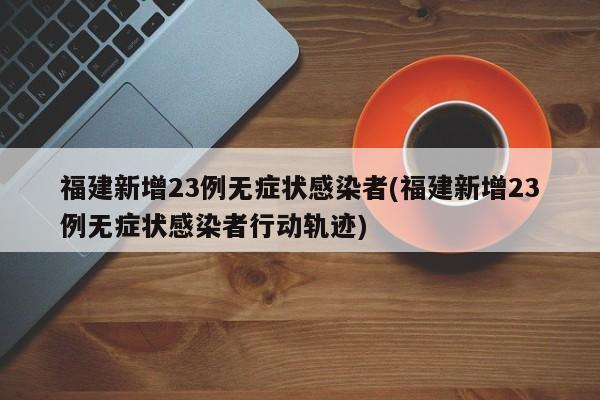 福建新增23例无症状感染者(福建新增23例无症状感染者行动轨迹)
