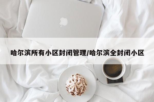 哈尔滨所有小区封闭管理/哈尔滨全封闭小区