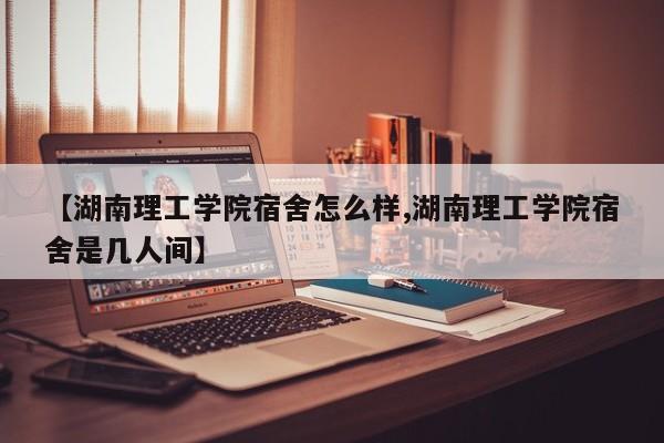 【湖南理工学院宿舍怎么样,湖南理工学院宿舍是几人间】