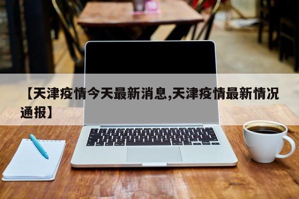 【天津疫情今天最新消息,天津疫情最新情况通报】