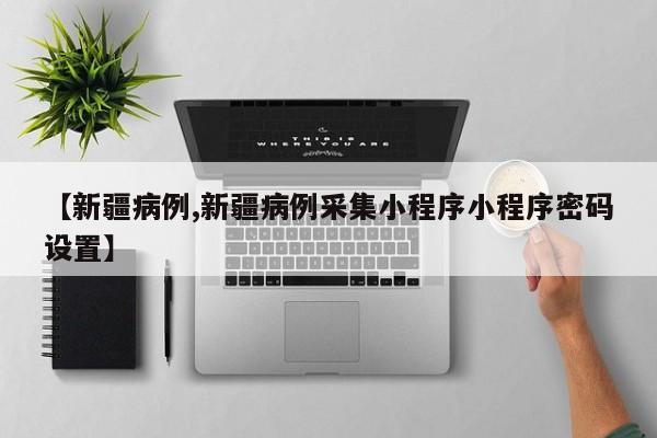 【新疆病例,新疆病例采集小程序小程序密码设置】