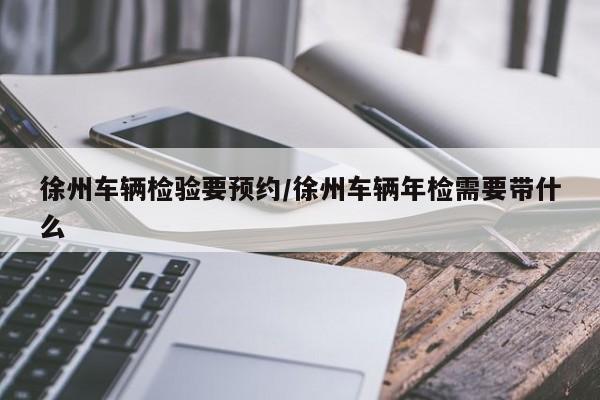 徐州车辆检验要预约/徐州车辆年检需要带什么