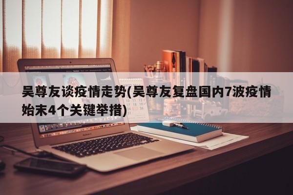 吴尊友谈疫情走势(吴尊友复盘国内7波疫情始末4个关键举措)