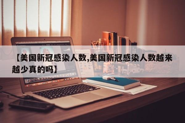 【美国新冠感染人数,美国新冠感染人数越来越少真的吗】