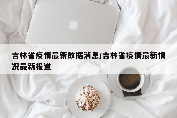 吉林省疫情最新数据消息/吉林省疫情最新情况最新报道