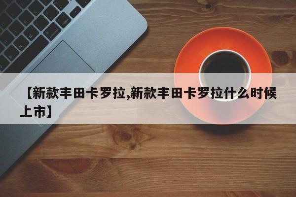 【新款丰田卡罗拉,新款丰田卡罗拉什么时候上市】