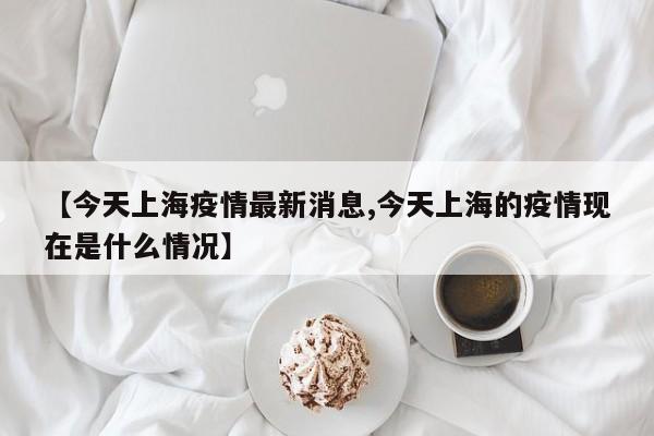 【今天上海疫情最新消息,今天上海的疫情现在是什么情况】