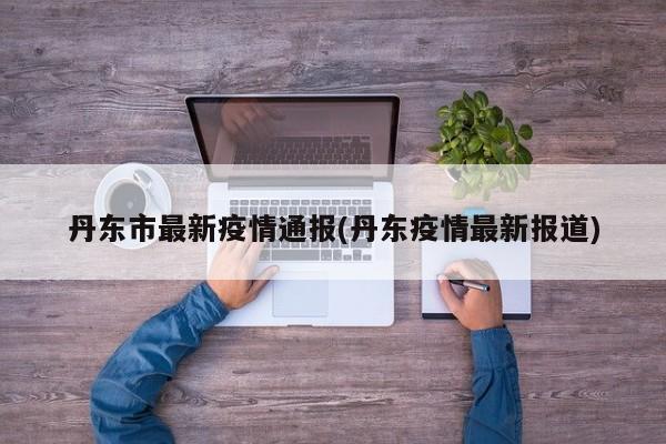 丹东市最新疫情通报(丹东疫情最新报道)