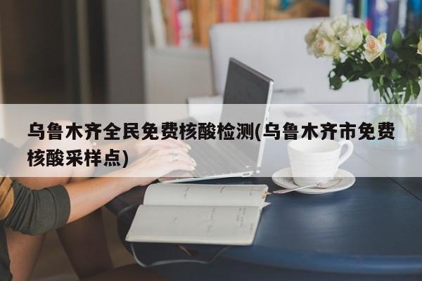 乌鲁木齐全民免费核酸检测(乌鲁木齐市免费核酸采样点)