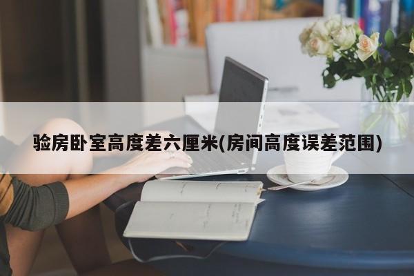 验房卧室高度差六厘米(房间高度误差范围)