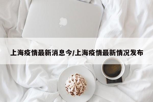 上海疫情最新消息今/上海疫情最新情况发布