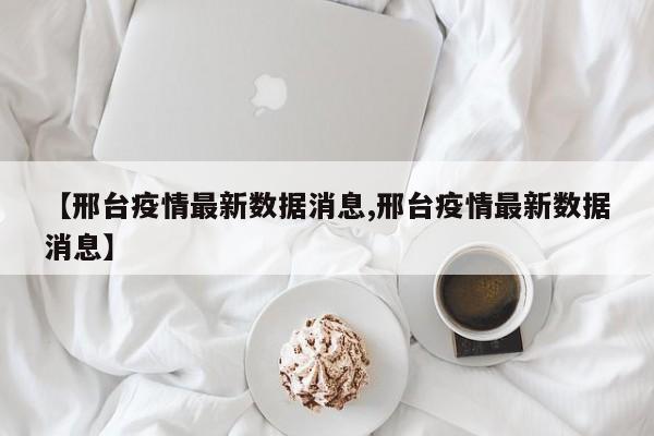 【邢台疫情最新数据消息,邢台疫情最新数据消息】
