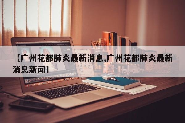 【广州花都肺炎最新消息,广州花都肺炎最新消息新闻】