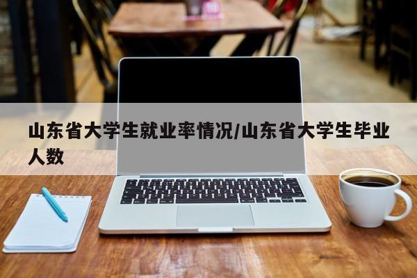 山东省大学生就业率情况/山东省大学生毕业人数