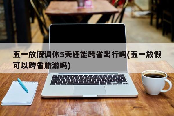 五一放假调休5天还能跨省出行吗(五一放假可以跨省旅游吗)