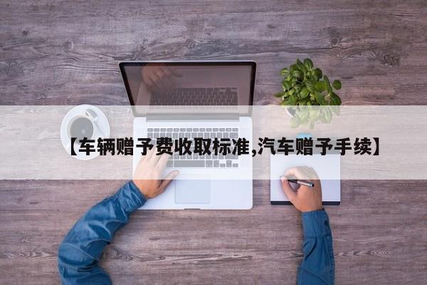 【车辆赠予费收取标准,汽车赠予手续】