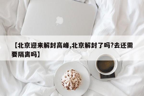 【北京迎来解封高峰,北京解封了吗?去还需要隔离吗】