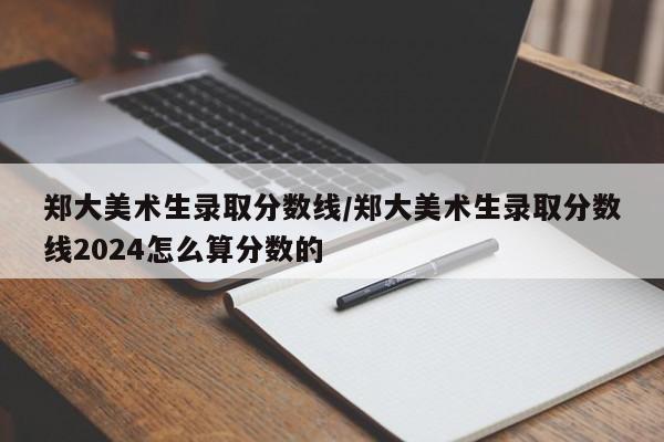 郑大美术生录取分数线/郑大美术生录取分数线2024怎么算分数的