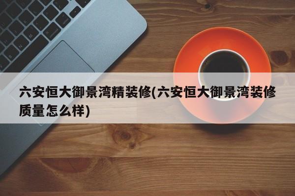 六安恒大御景湾精装修(六安恒大御景湾装修质量怎么样)