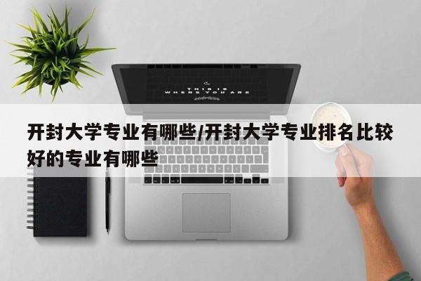 开封大学专业有哪些/开封大学专业排名比较好的专业有哪些