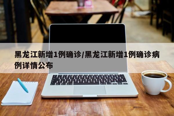 黑龙江新增1例确诊/黑龙江新增1例确诊病例详情公布