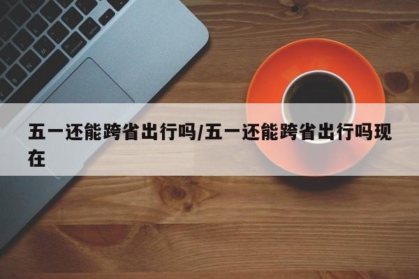 五一还能跨省出行吗/五一还能跨省出行吗现在