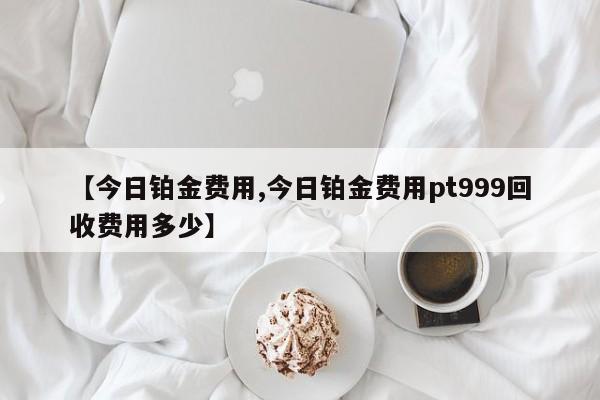 【今日铂金费用,今日铂金费用pt999回收费用多少】