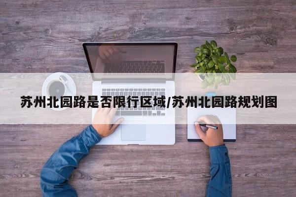 苏州北园路是否限行区域/苏州北园路规划图