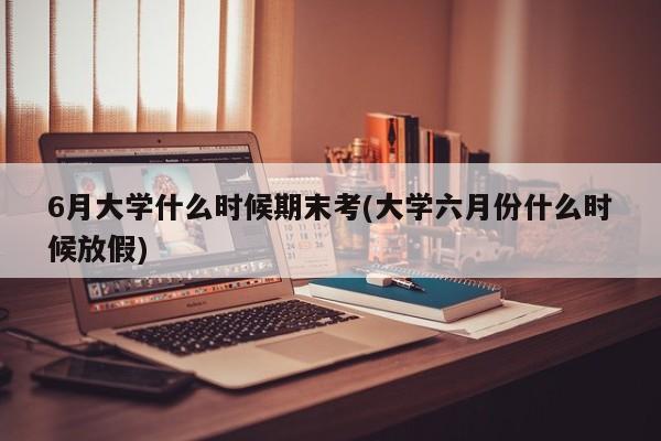 6月大学什么时候期末考(大学六月份什么时候放假)