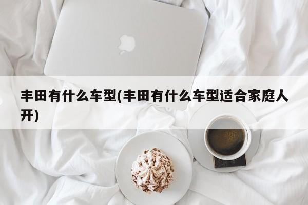 丰田有什么车型(丰田有什么车型适合家庭人开)