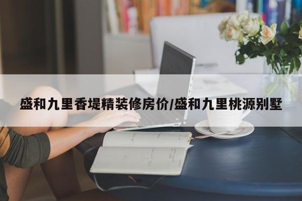 盛和九里香堤精装修房价/盛和九里桃源别墅