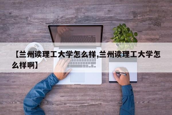 【兰州读理工大学怎么样,兰州读理工大学怎么样啊】