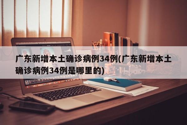 广东新增本土确诊病例34例(广东新增本土确诊病例34例是哪里的)