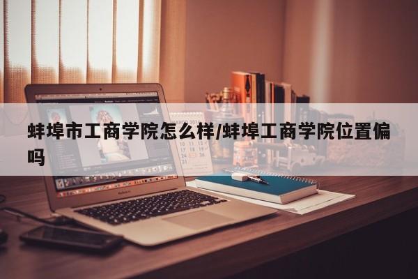 蚌埠市工商学院怎么样/蚌埠工商学院位置偏吗