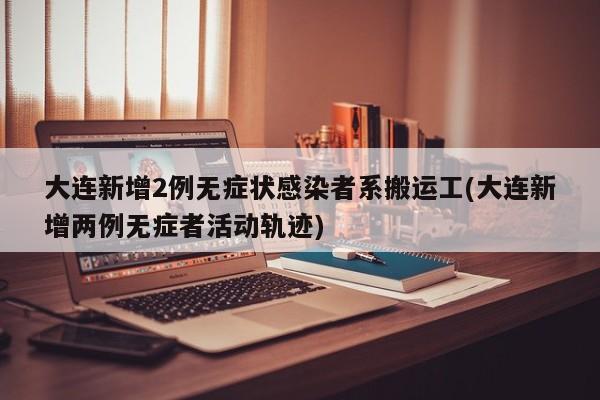 大连新增2例无症状感染者系搬运工(大连新增两例无症者活动轨迹)
