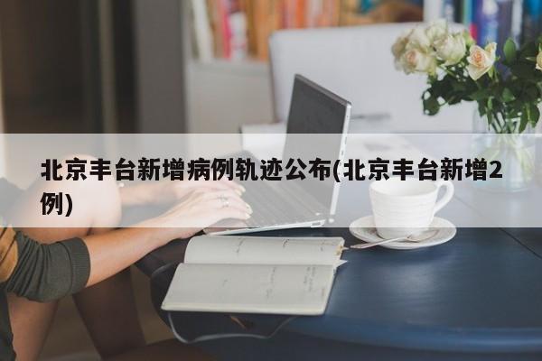北京丰台新增病例轨迹公布(北京丰台新增2例)