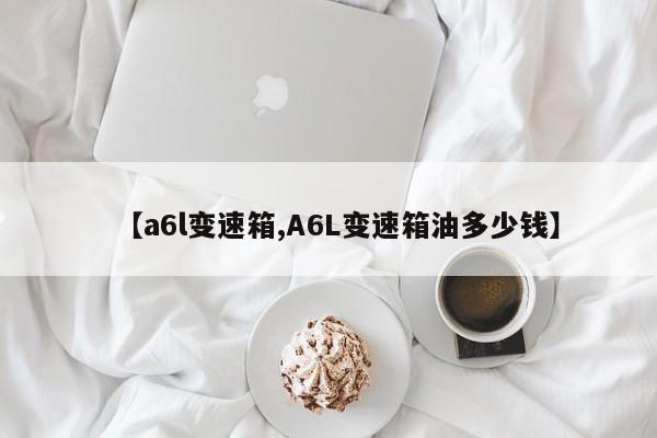 【a6l变速箱,A6L变速箱油多少钱】